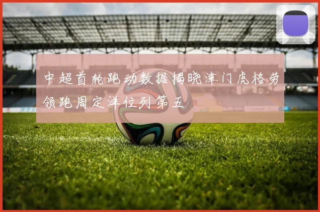 中超首轮跑动数据揭晓津门虎格劳领跑周定洋位列第五