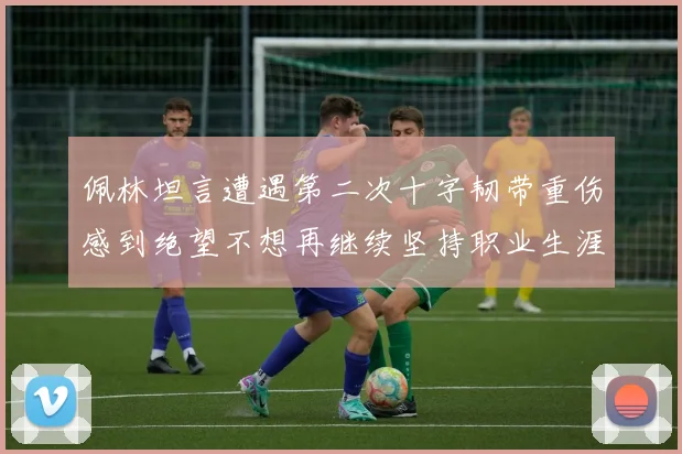 佩林坦言遭遇第二次十字韧带重伤感到绝望不想再继续坚持职业生涯