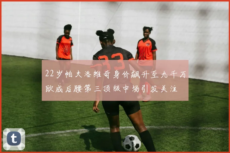 22岁帕夫洛维奇身价飙升至九千万欧成后腰第三顶级中场引发关注