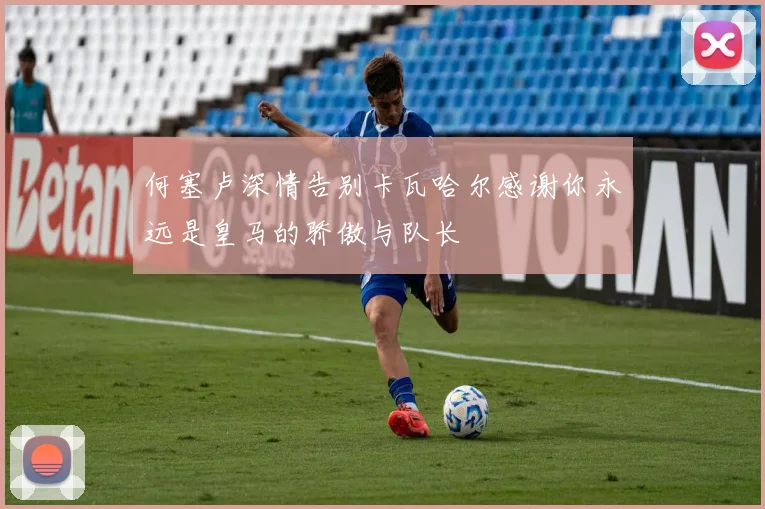何塞卢深情告别卡瓦哈尔感谢你永远是皇马的骄傲与队长