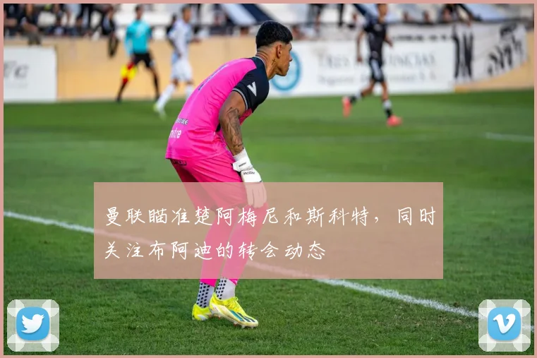 曼联瞄准楚阿梅尼和斯科特，同时关注布阿迪的转会动态