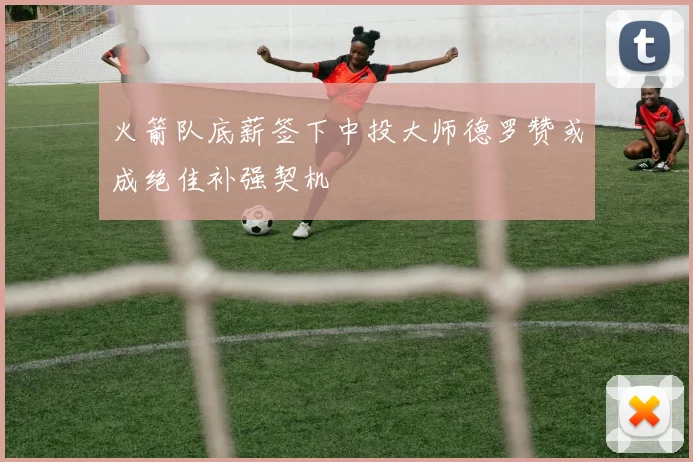 火箭队底薪签下中投大师德罗赞或成绝佳补强契机