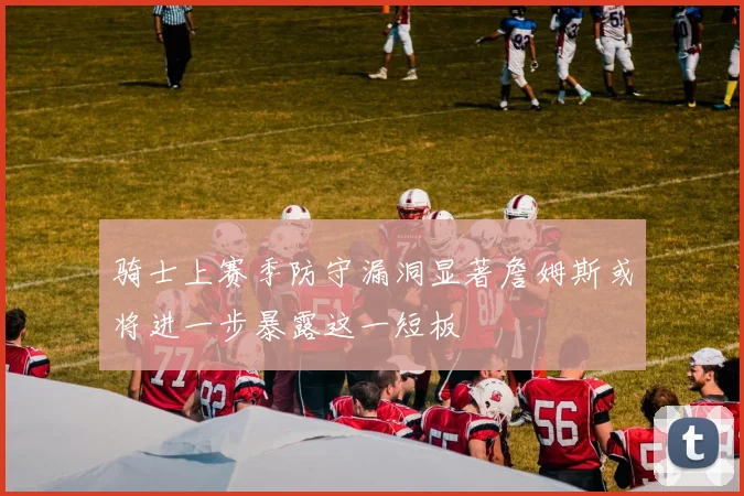 骑士上赛季防守漏洞显著詹姆斯或将进一步暴露这一短板