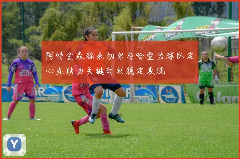 阿特金森称米切尔与哈登为球队定心丸助力关键时刻稳定表现