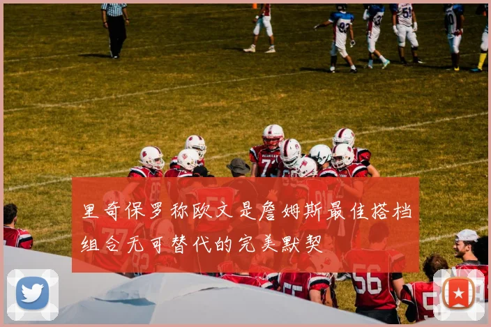 里奇保罗称欧文是詹姆斯最佳搭档组合无可替代的完美默契