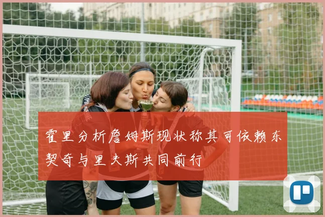 霍里分析詹姆斯现状称其可依赖东契奇与里夫斯共同前行