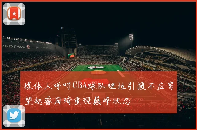 媒体人呼吁CBA球队理性引援不应寄望赵睿周琦重现巅峰状态