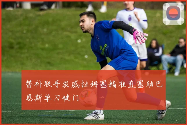 替补联手发威拉姆塞精准直塞助巴恩斯单刀破门