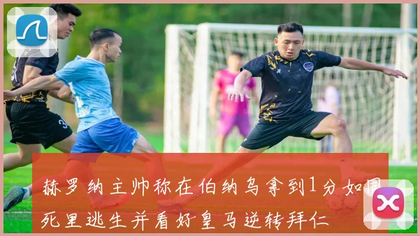 赫罗纳主帅称在伯纳乌拿到1分如同死里逃生并看好皇马逆转拜仁