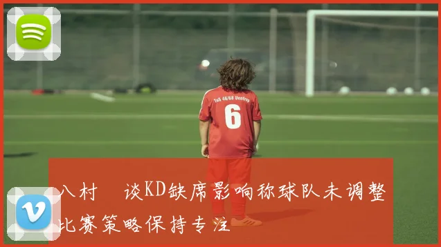 八村塁谈KD缺席影响称球队未调整比赛策略保持专注