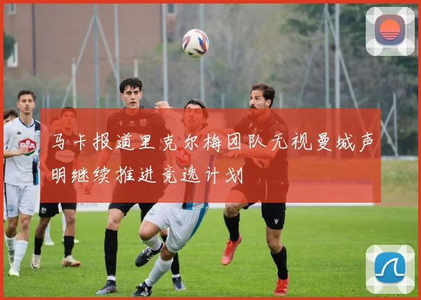 马卡报道里克尔梅团队无视曼城声明继续推进竞选计划