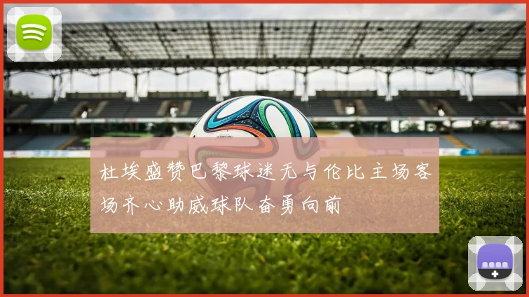 杜埃盛赞巴黎球迷无与伦比主场客场齐心助威球队奋勇向前