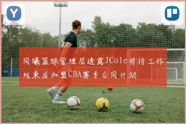 同曦篮球管理层透露JCole将待工作结束后加盟CBA赛季合同计划